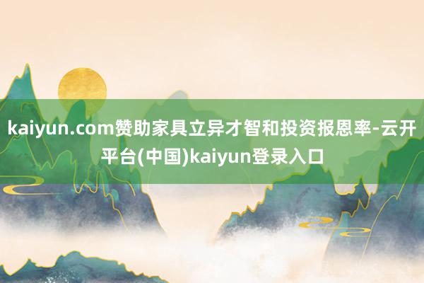 kaiyun.com赞助家具立异才智和投资报恩率-云开平台(中国)kaiyun登录入口