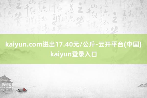 kaiyun.com进出17.40元/公斤-云开平台(中国)kaiyun登录入口
