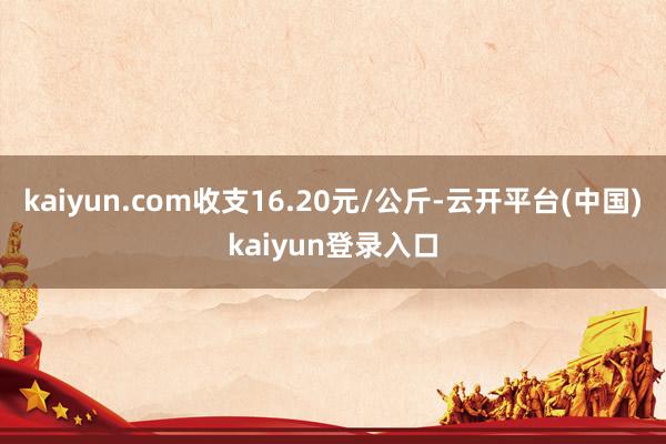 kaiyun.com收支16.20元/公斤-云开平台(中国)kaiyun登录入口