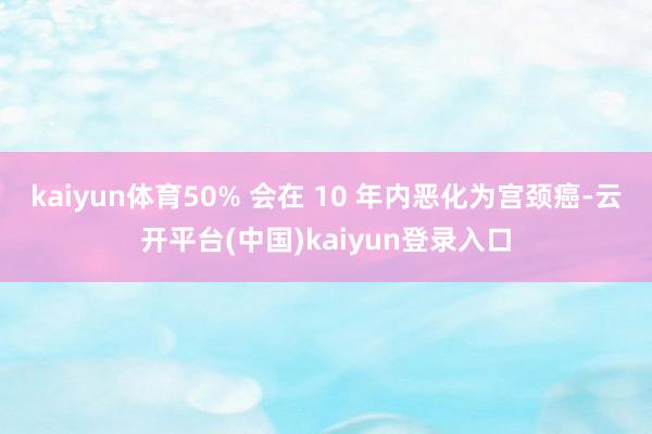 kaiyun体育50% 会在 10 年内恶化为宫颈癌-云开平台(中国)kaiyun登录入口