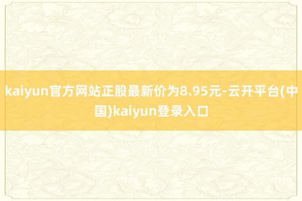 kaiyun官方网站正股最新价为8.95元-云开平台(中国)kaiyun登录入口
