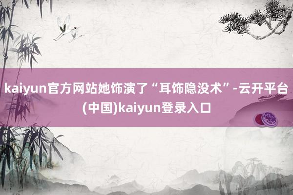 kaiyun官方网站她饰演了“耳饰隐没术”-云开平台(中国)kaiyun登录入口