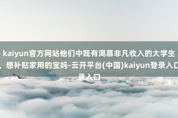 kaiyun官方网站他们中既有渴慕非凡收入的大学生、想补贴家用的宝妈-云开平台(中国)kaiyun登录入口