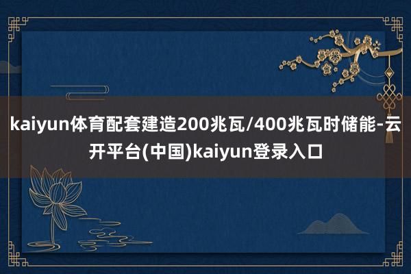 kaiyun体育配套建造200兆瓦/400兆瓦时储能-云开平台(中国)kaiyun登录入口