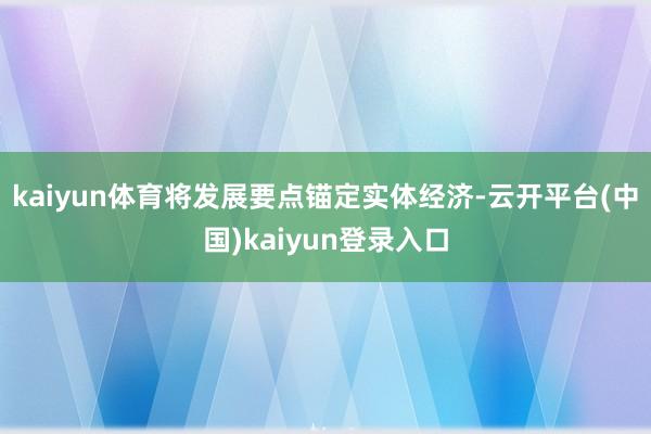 kaiyun体育将发展要点锚定实体经济-云开平台(中国)kaiyun登录入口