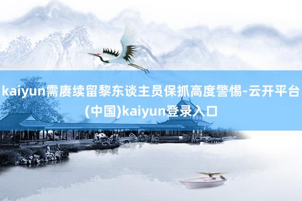 kaiyun需赓续留黎东谈主员保抓高度警惕-云开平台(中国)kaiyun登录入口