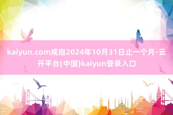 kaiyun.com戒指2024年10月31日止一个月-云开平台(中国)kaiyun登录入口