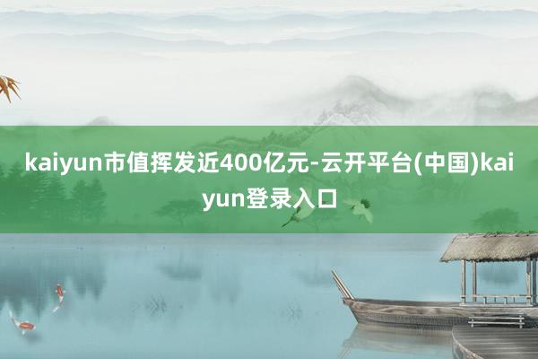 kaiyun市值挥发近400亿元-云开平台(中国)kaiyun登录入口