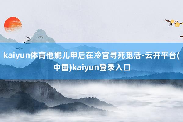 kaiyun体育他妮儿申后在冷宫寻死觅活-云开平台(中国)kaiyun登录入口