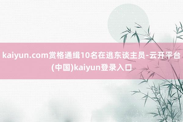 kaiyun.com赏格通缉10名在逃东谈主员-云开平台(中国)kaiyun登录入口