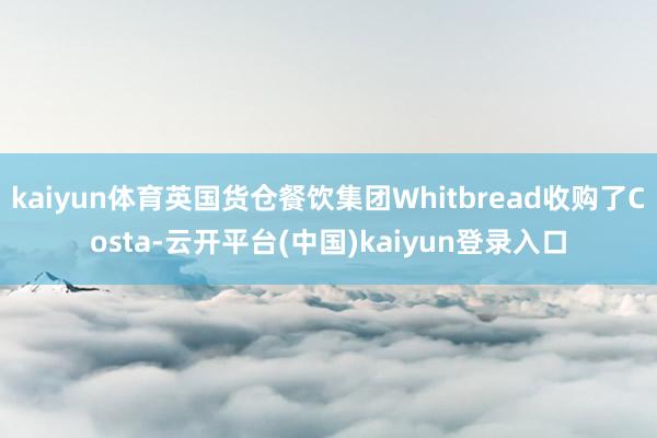kaiyun体育英国货仓餐饮集团Whitbread收购了Costa-云开平台(中国)kaiyun登录入口