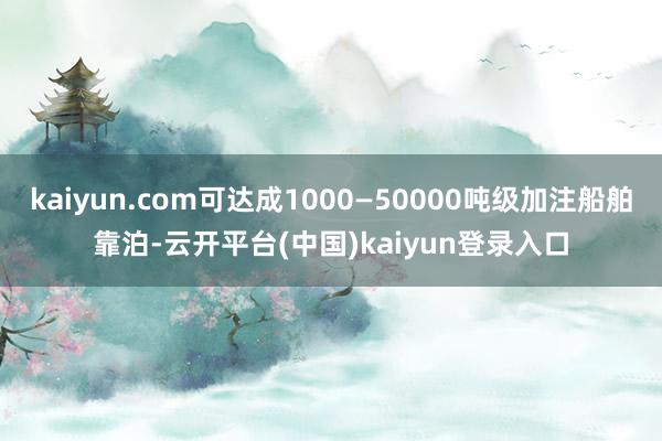 kaiyun.com可达成1000—50000吨级加注船舶靠泊-云开平台(中国)kaiyun登录入口