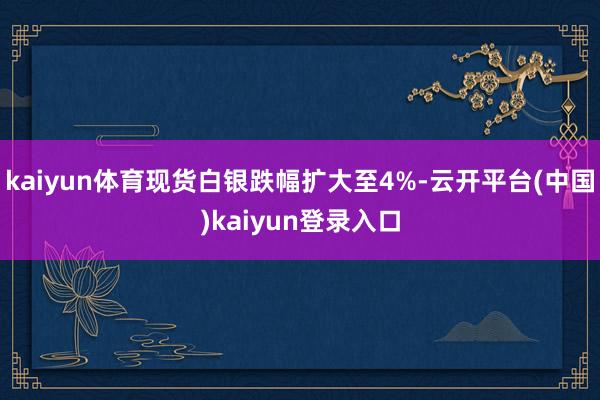 kaiyun体育现货白银跌幅扩大至4%-云开平台(中国)kaiyun登录入口