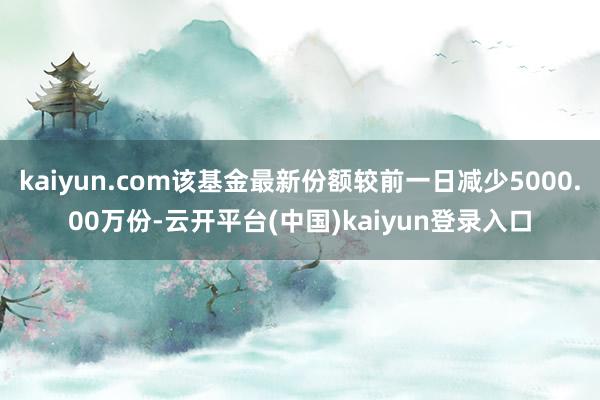 kaiyun.com该基金最新份额较前一日减少5000.00万份-云开平台(中国)kaiyun登录入口