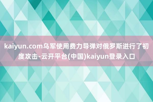 kaiyun.com乌军使用费力导弹对俄罗斯进行了初度攻击-云开平台(中国)kaiyun登录入口