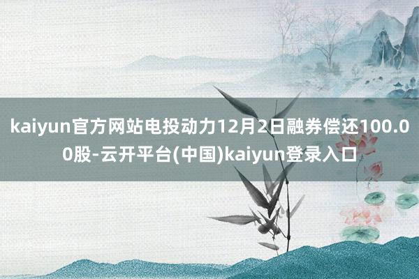kaiyun官方网站电投动力12月2日融券偿还100.00股-云开平台(中国)kaiyun登录入口