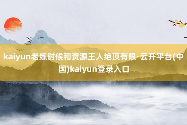 kaiyun老练时候和资源王人绝顶有限-云开平台(中国)kaiyun登录入口