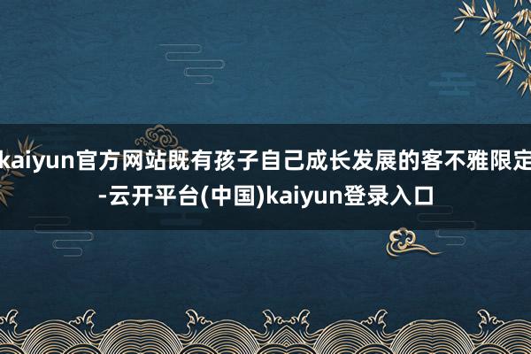 kaiyun官方网站既有孩子自己成长发展的客不雅限定-云开平台(中国)kaiyun登录入口