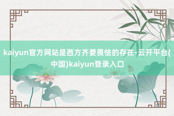 kaiyun官方网站是西方齐要畏怯的存在-云开平台(中国)kaiyun登录入口