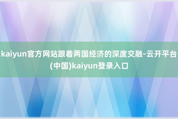 kaiyun官方网站跟着两国经济的深度交融-云开平台(中国)kaiyun登录入口