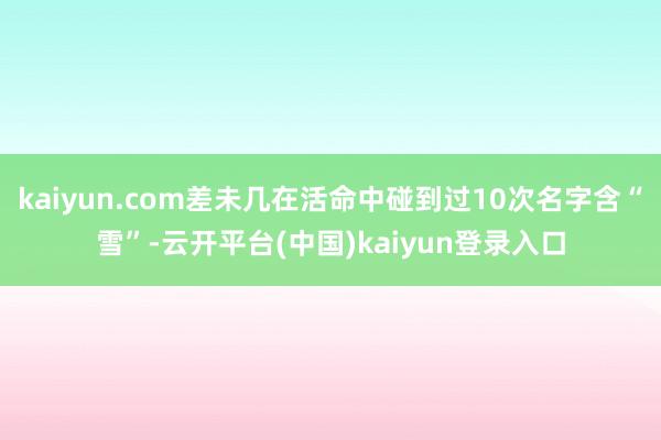 kaiyun.com差未几在活命中碰到过10次名字含“雪”-云开平台(中国)kaiyun登录入口