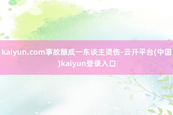 kaiyun.com事故酿成一东谈主烫伤-云开平台(中国)kaiyun登录入口
