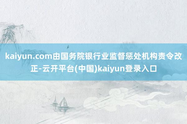 kaiyun.com由国务院银行业监督惩处机构责令改正-云开平台(中国)kaiyun登录入口