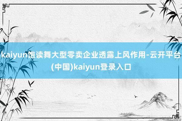 kaiyun饱读舞大型零卖企业透露上风作用-云开平台(中国)kaiyun登录入口