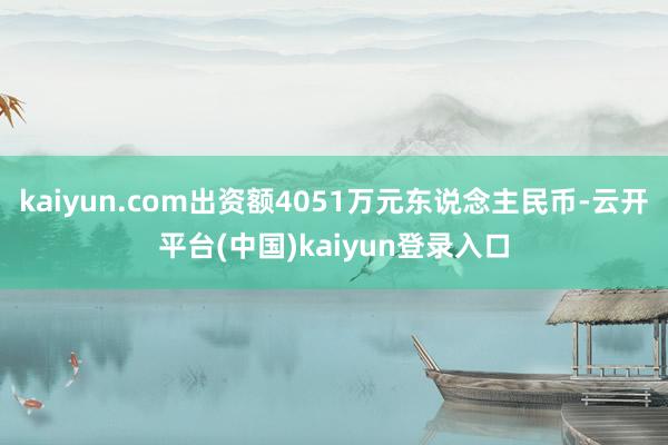 kaiyun.com出资额4051万元东说念主民币-云开平台(中国)kaiyun登录入口