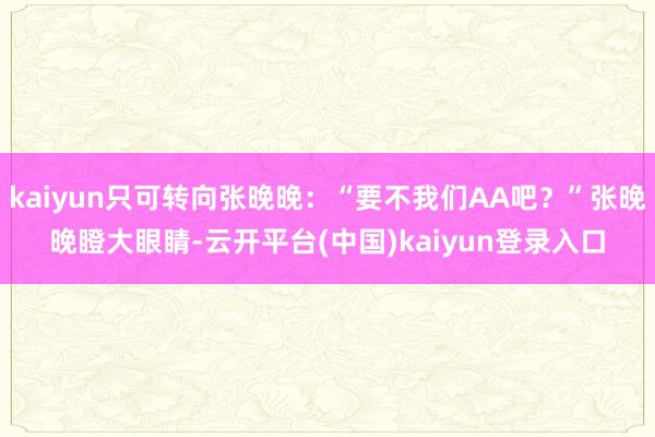 kaiyun只可转向张晚晚：“要不我们AA吧？”张晚晚瞪大眼睛-云开平台(中国)kaiyun登录入口