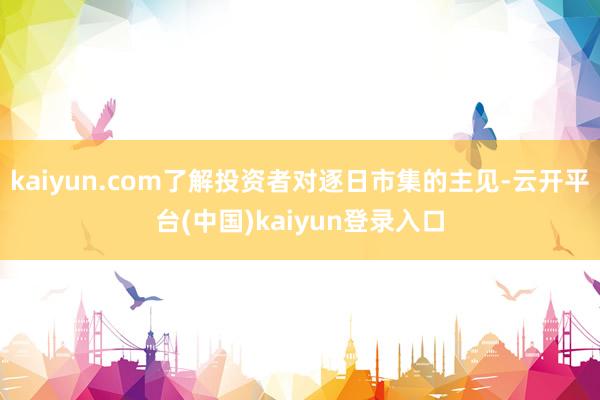 kaiyun.com了解投资者对逐日市集的主见-云开平台(中国)kaiyun登录入口