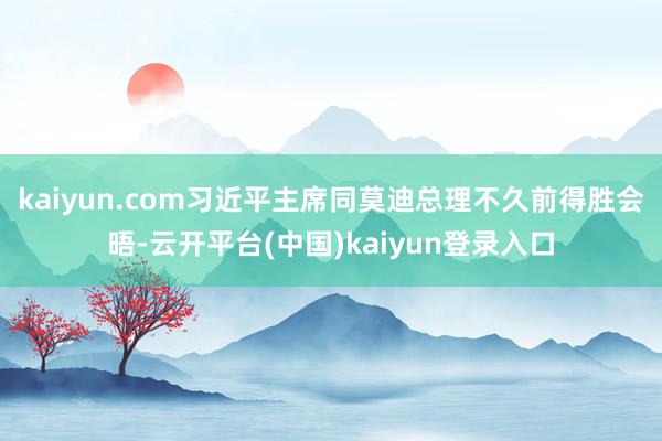 kaiyun.com习近平主席同莫迪总理不久前得胜会晤-云开平台(中国)kaiyun登录入口