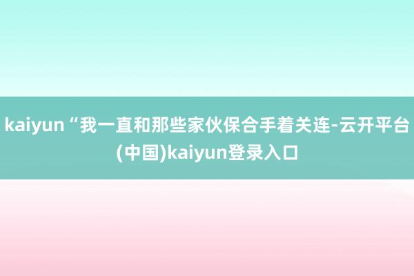 kaiyun“我一直和那些家伙保合手着关连-云开平台(中国)kaiyun登录入口