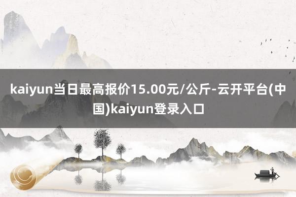 kaiyun当日最高报价15.00元/公斤-云开平台(中国)kaiyun登录入口