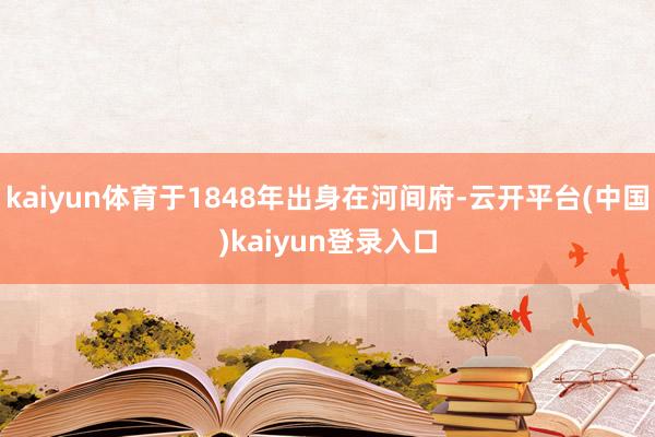 kaiyun体育于1848年出身在河间府-云开平台(中国)kaiyun登录入口