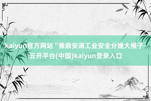 kaiyun官方网站　　“豫鼎安澜工业安全分娩大模子-云开平台(中国)kaiyun登录入口