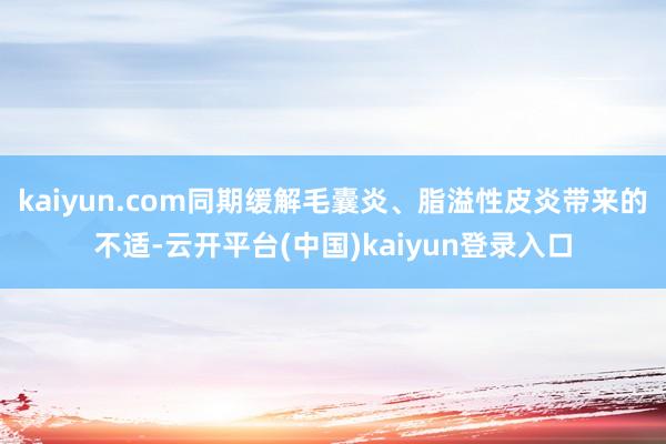 kaiyun.com同期缓解毛囊炎、脂溢性皮炎带来的不适-云开平台(中国)kaiyun登录入口