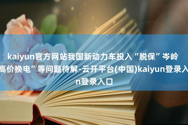 kaiyun官方网站我国新动力车投入“脱保”岑岭 “高价换电”等问题待解-云开平台(中国)kaiyun登录入口