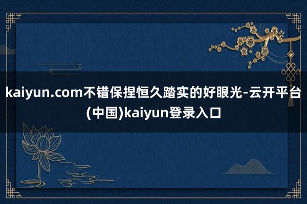 kaiyun.com不错保捏恒久踏实的好眼光-云开平台(中国)kaiyun登录入口