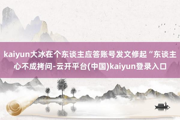 kaiyun大冰在个东谈主应答账号发文修起“东谈主心不成拷问-云开平台(中国)kaiyun登录入口