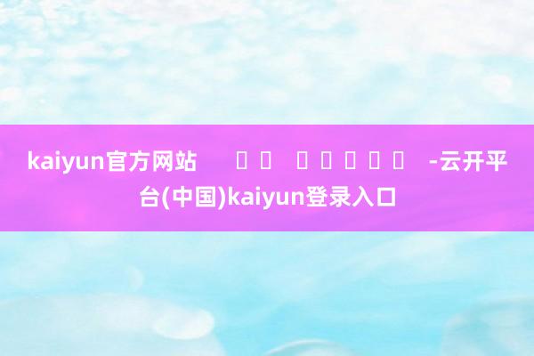 kaiyun官方网站      		  					  -云开平台(中国)kaiyun登录入口