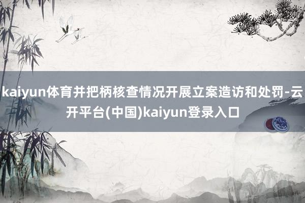 kaiyun体育并把柄核查情况开展立案造访和处罚-云开平台(中国)kaiyun登录入口