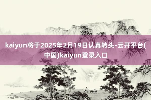 kaiyun将于2025年2月19日认真转头-云开平台(中国)kaiyun登录入口