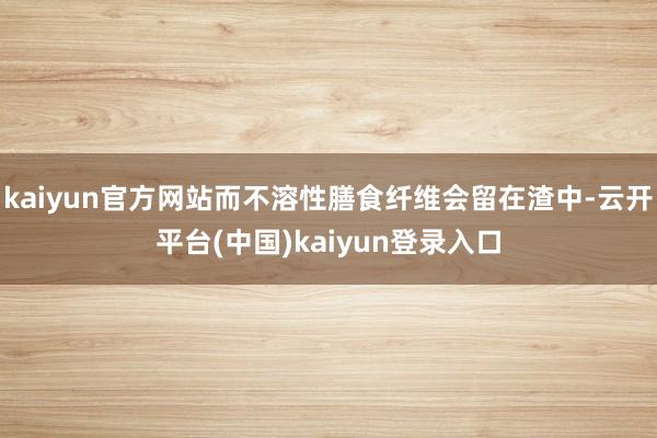kaiyun官方网站而不溶性膳食纤维会留在渣中-云开平台(中国)kaiyun登录入口