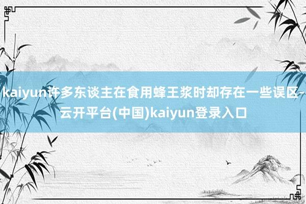 kaiyun许多东谈主在食用蜂王浆时却存在一些误区-云开平台(中国)kaiyun登录入口