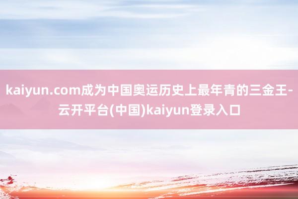 kaiyun.com成为中国奥运历史上最年青的三金王-云开平台(中国)kaiyun登录入口