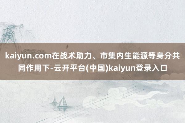 kaiyun.com在战术助力、市集内生能源等身分共同作用下-云开平台(中国)kaiyun登录入口