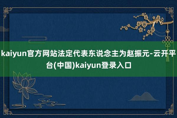 kaiyun官方网站法定代表东说念主为赵振元-云开平台(中国)kaiyun登录入口