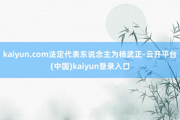 kaiyun.com法定代表东说念主为杨武正-云开平台(中国)kaiyun登录入口