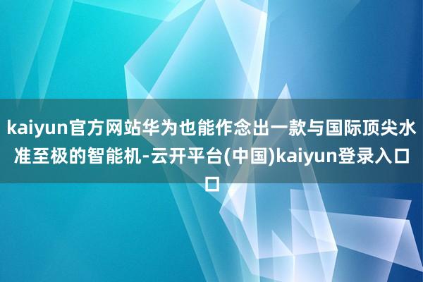 kaiyun官方网站华为也能作念出一款与国际顶尖水准至极的智能机-云开平台(中国)kaiyun登录入口
